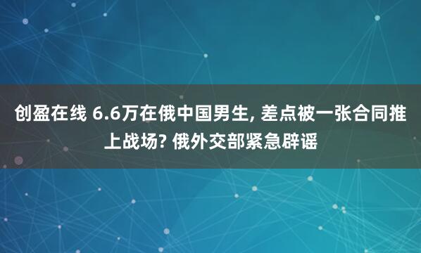 创盈在线 6.6万在俄中国男生, 差点被一张合同推上战场? 俄外交部紧急辟谣