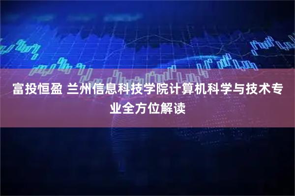 富投恒盈 兰州信息科技学院计算机科学与技术专业全方位解读